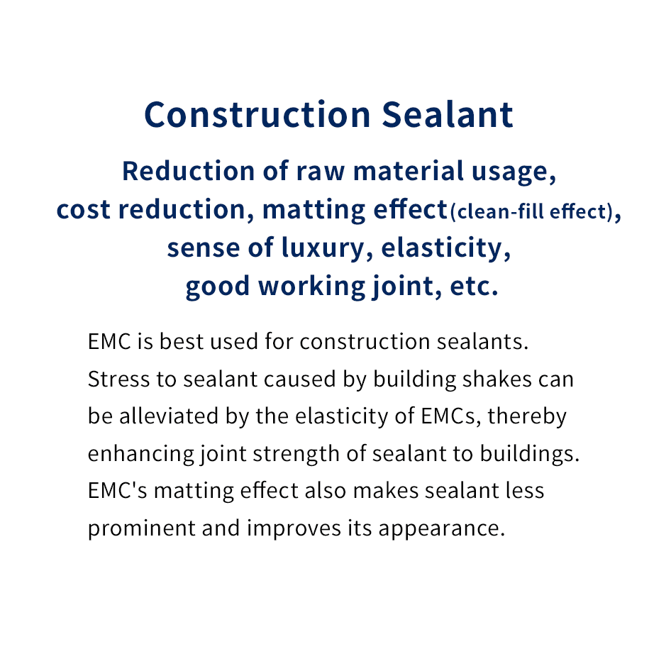 Construction Sealant
Reduction of raw material usage, cost reduction, matting effect (clean-fill effect), sense of luxury, lasticity, good working joint, etc.
EMC is best used for construction sealants.
Stress to sealant caused by building shakes can be alleviated by the elasticity of EMCs, thereby enhancing joint strength of sealant to buildings. 
EMC's matting effect also makes sealant less prominent and improves its appearance.