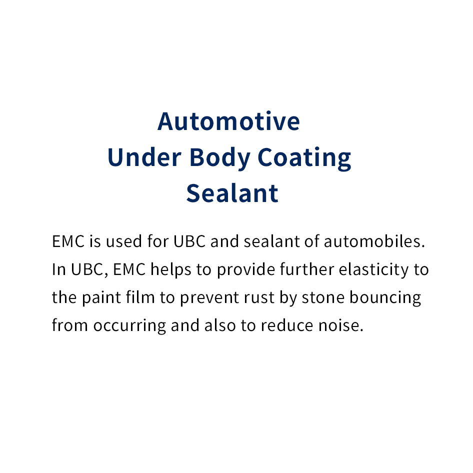 Automotive Under Body Coating Sealant
							EMC is used for UBC and sealant of automobiles. In UBC, EMC helps to provide further elasticity to the paint film to prevent rust by stone bouncing from occurring and also to reduce noise.