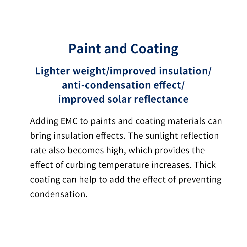 Paint and Coating
							Lighter weight/improved insulation/anti-condensation effect/improved solar reflectance
							Adding EMC to paints and coating materials can bring insulation effects. The sunlight reflection rate also becomes high, which provides the effect of curbing temperature increases. Thick coating can help to add the effect of preventing condensation.